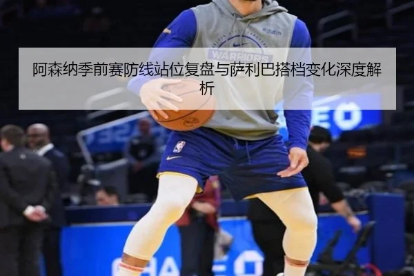 阿森纳季前赛防线站位复盘与萨利巴搭档变化深度解析